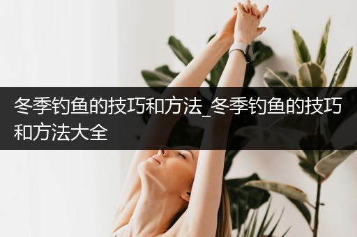 冬季钓鱼的技巧和方法_冬季钓鱼的技巧和方法大全