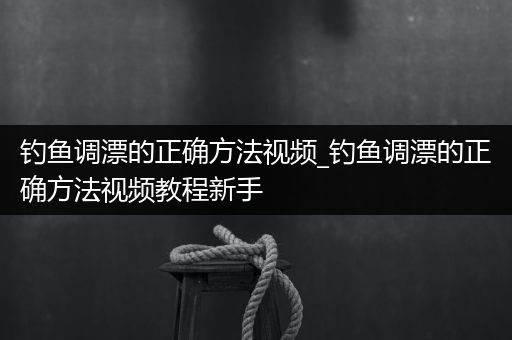 钓鱼调漂的正确方法视频_钓鱼调漂的正确方法视频教程新手