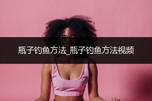 瓶子钓鱼方法_瓶子钓鱼方法视频