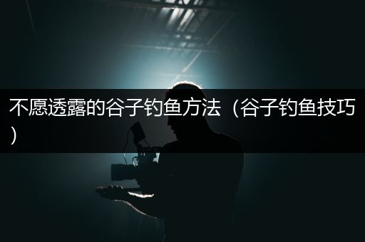 不愿透露的谷子钓鱼方法（谷子钓鱼技巧）