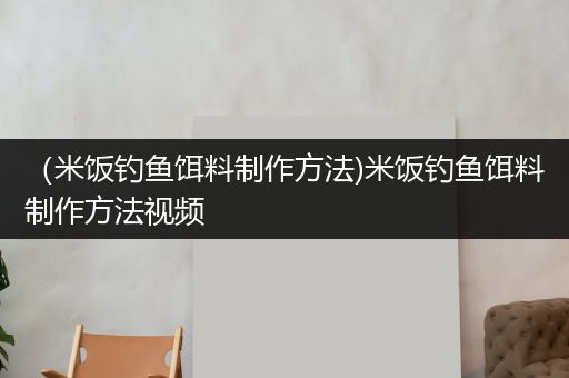 （米饭钓鱼饵料制作方法)米饭钓鱼饵料制作方法视频