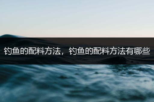 钓鱼的配料方法，钓鱼的配料方法有哪些