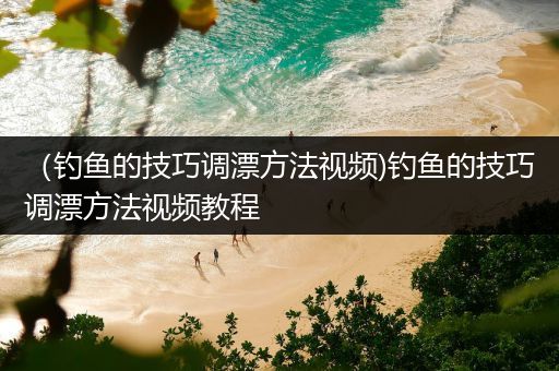 （钓鱼的技巧调漂方法视频)钓鱼的技巧调漂方法视频教程