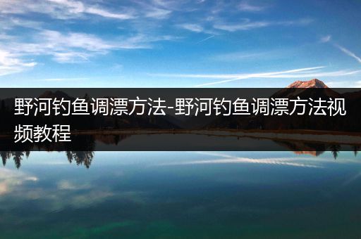 野河钓鱼调漂方法-野河钓鱼调漂方法视频教程