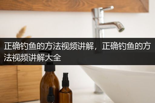 正确钓鱼的方法视频讲解，正确钓鱼的方法视频讲解大全