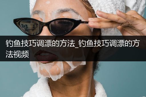 钓鱼技巧调漂的方法_钓鱼技巧调漂的方法视频