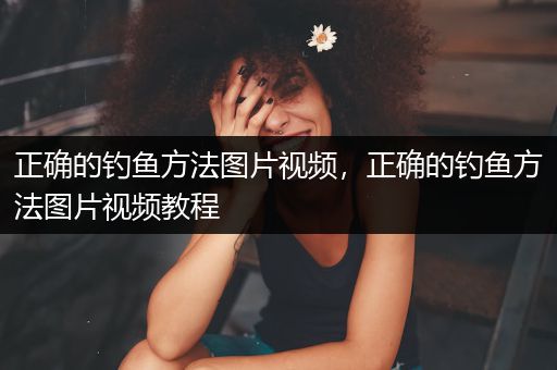 正确的钓鱼方法图片视频，正确的钓鱼方法图片视频教程