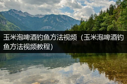 玉米泡啤酒钓鱼方法视频（玉米泡啤酒钓鱼方法视频教程）