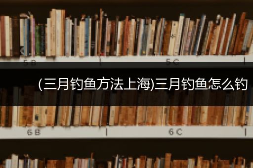 （三月钓鱼方法上海)三月钓鱼怎么钓