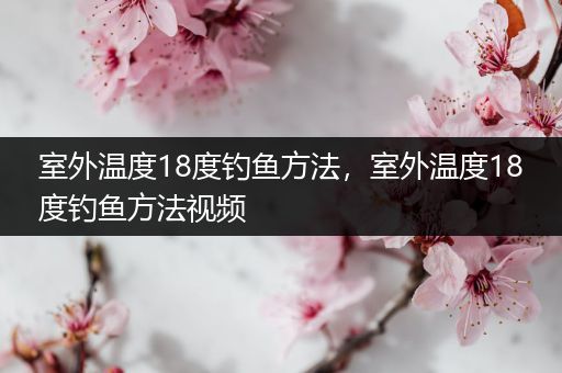 室外温度18度钓鱼方法，室外温度18度钓鱼方法视频