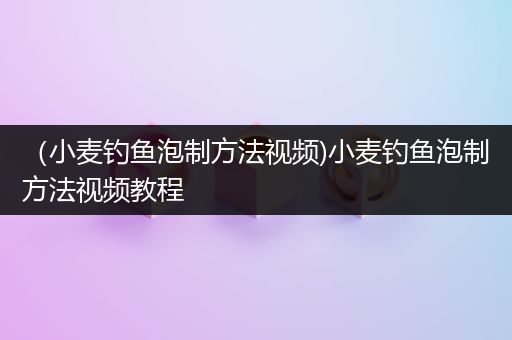 （小麦钓鱼泡制方法视频)小麦钓鱼泡制方法视频教程